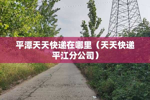 平潭天天快递在哪里（天天快递平江分公司）
