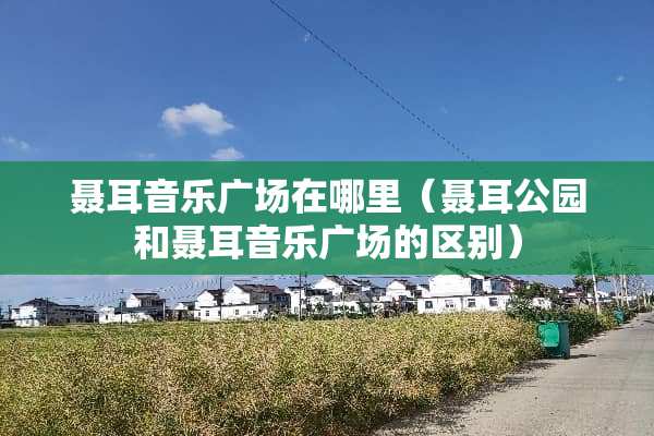 聂耳音乐广场在哪里（聂耳公园和聂耳音乐广场的区别）