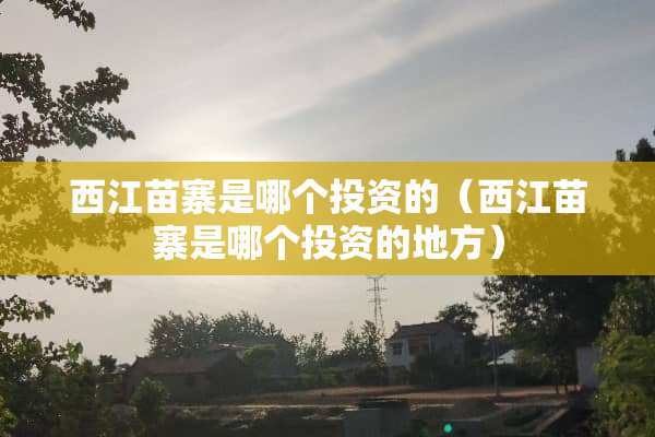 西江苗寨是哪个投资的（西江苗寨是哪个投资的地方）