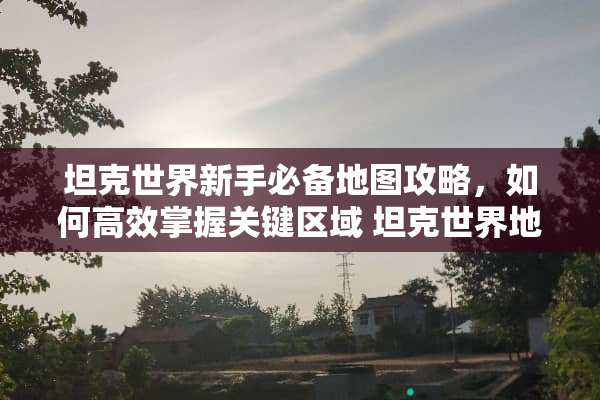 坦克世界新手必备地图攻略，如何高效掌握关键区域 坦克世界地图攻略