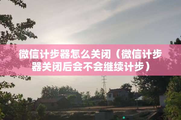 微信计步器怎么关闭（微信计步器关闭后会不会继续计步）
