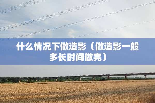 什么情况下做造影（做造影一般多长时间做完）