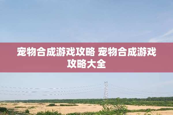 宠物合成游戏攻略 宠物合成游戏攻略大全