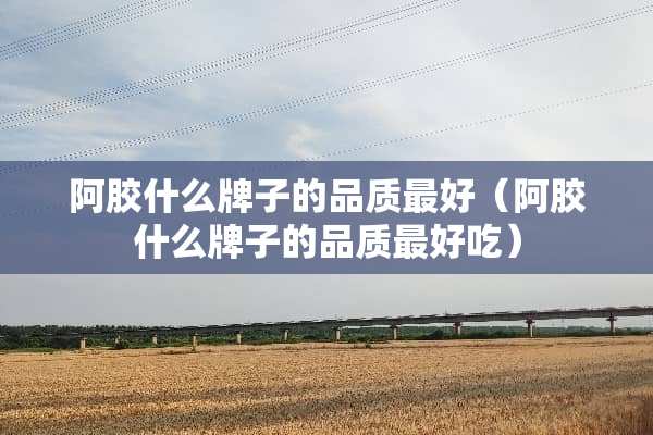 阿胶什么牌子的品质最好（阿胶什么牌子的品质最好吃）