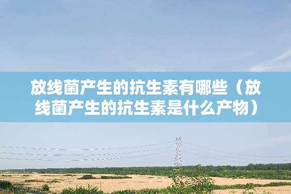 放线菌产生的抗生素有哪些（放线菌产生的抗生素是什么产物）