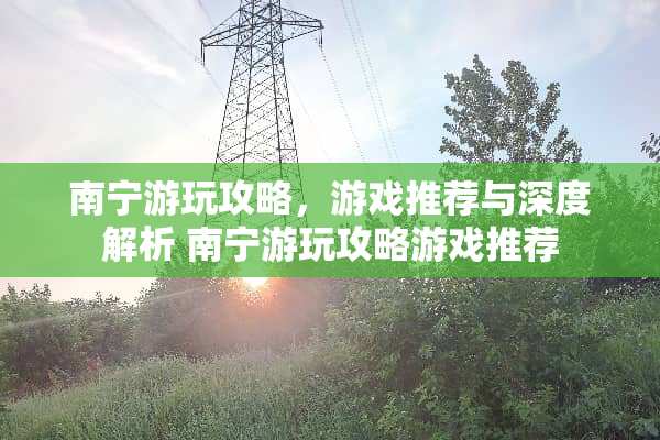 南宁游玩攻略，游戏推荐与深度解析 南宁游玩攻略游戏推荐