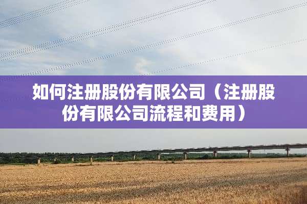 如何注册股份有限公司（注册股份有限公司流程和费用）