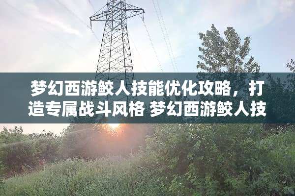 梦幻西游鲛人技能优化攻略，打造专属战斗风格 梦幻西游鲛人技能