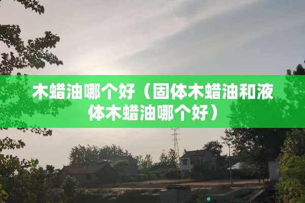 木蜡油哪个好（固体木蜡油和液体木蜡油哪个好）