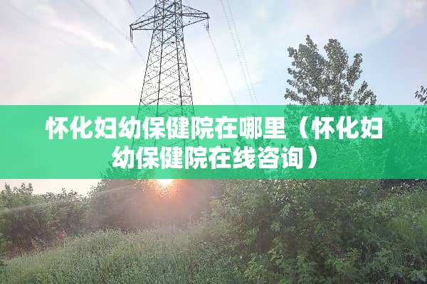 怀化妇幼保健院在哪里（怀化妇幼保健院在线咨询）