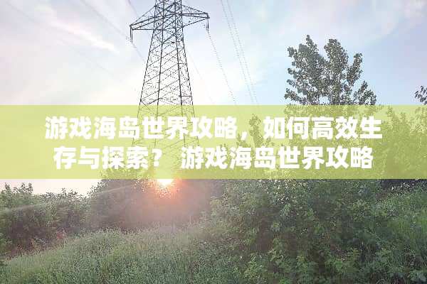 游戏海岛世界攻略，如何高效生存与探索？ 游戏海岛世界攻略