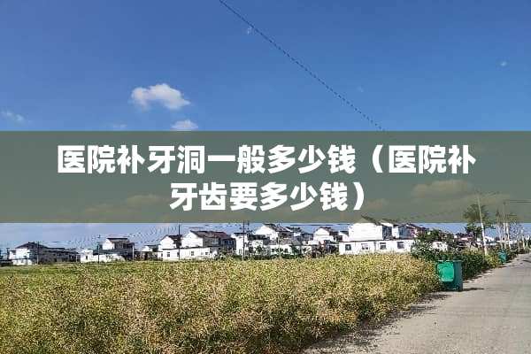 医院补牙洞一般多少钱（医院补牙齿要多少钱）