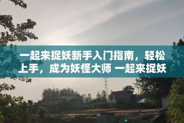 一起来捉妖新手入门指南，轻松上手，成为妖怪大师 一起来捉妖新手攻略
