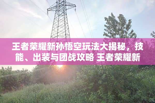 王者荣耀新孙悟空玩法大揭秘，技能、出装与团战攻略 王者荣耀新孙悟空玩法