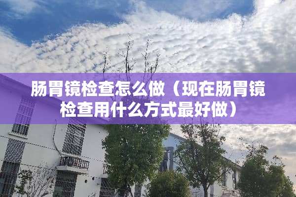 肠胃镜检查怎么做（现在肠胃镜检查用什么方式最好做）