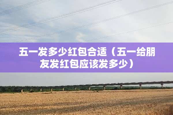 五一发多少红包合适（五一给朋友发红包应该发多少）