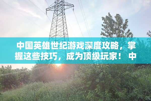 中国英雄世纪游戏深度攻略，掌握这些技巧，成为顶级玩家！ 中国英雄世纪游戏攻略