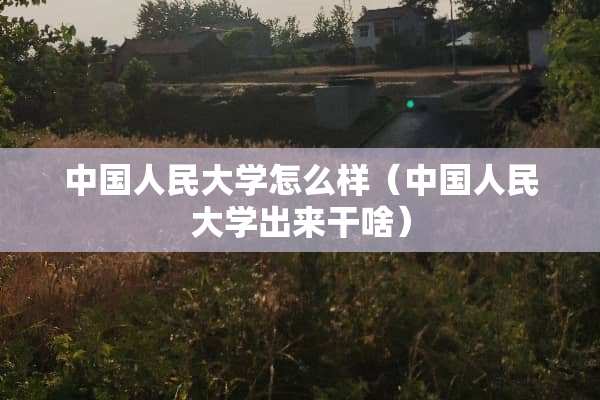 中国人民大学怎么样（中国人民大学出来干啥）