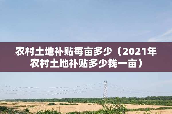 农村土地补贴每亩多少（2021年农村土地补贴多少钱一亩）