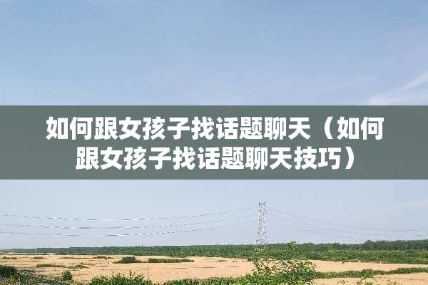 如何跟女孩子找话题聊天（如何跟女孩子找话题聊天技巧）