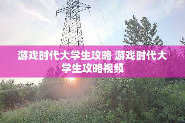 游戏时代大学生攻略 游戏时代大学生攻略视频