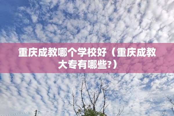 重庆成教哪个学校好（重庆成教大专有哪些?）