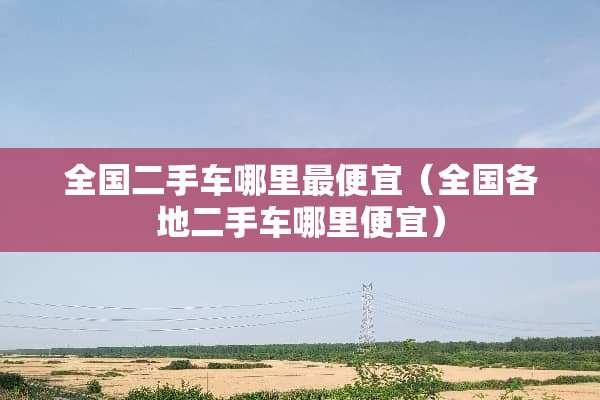 全国二手车哪里最便宜（全国各地二手车哪里便宜）