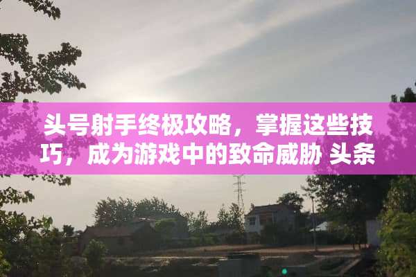 头号射手终极攻略，掌握这些技巧，成为游戏中的致命威胁 头条小游戏头号射手攻略