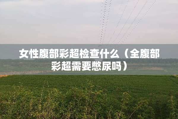 女性腹部彩超检查什么（全腹部彩超需要憋尿吗）