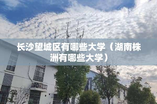 长沙望城区有哪些大学（湖南株洲有哪些大学）