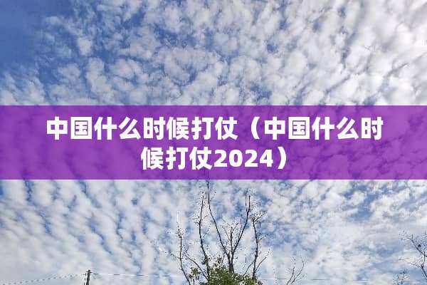 中国什么时候打仗（中国什么时候打仗2024）