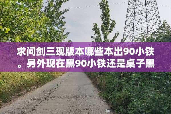 求问剑三现版本哪些本出90小铁。另外现在黑90小铁还是桌子黑嘛？