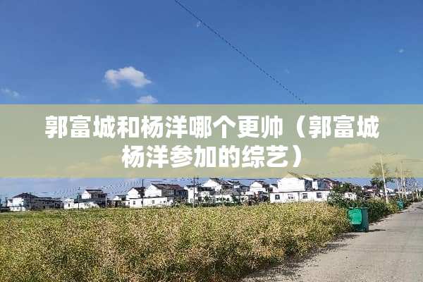 郭富城和杨洋哪个更帅（郭富城杨洋参加的综艺）