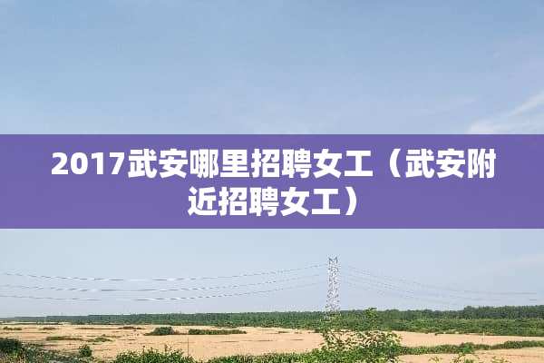 2017武安哪里招聘女工（武安附近招聘女工）