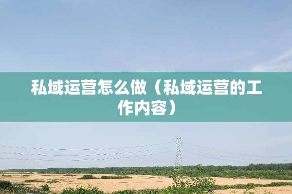 私域运营怎么做（私域运营的工作内容）