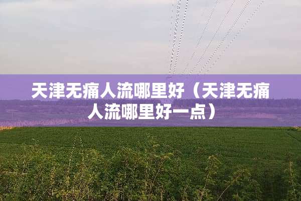 天津无痛人流哪里好（天津无痛人流哪里好一点）