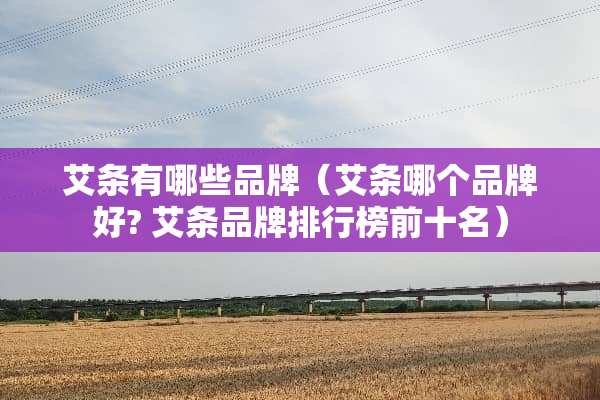 艾条有哪些品牌（艾条哪个品牌好? 艾条品牌排行榜前十名）