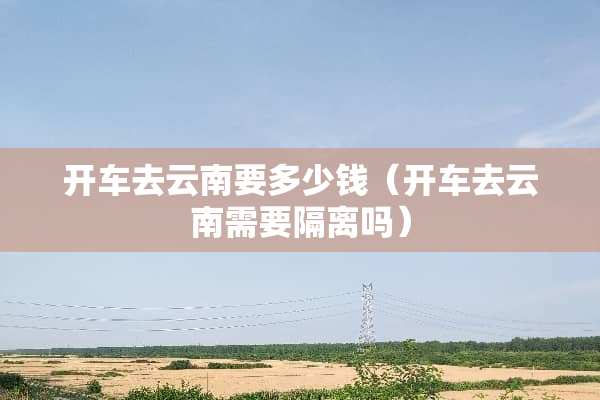 开车去云南要多少钱（开车去云南需要隔离吗）
