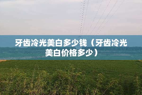 牙齿冷光美白多少钱(牙齿冷光美白价格多少) 牙齿冷光美白多少钱(牙齿冷光美白价格多少)