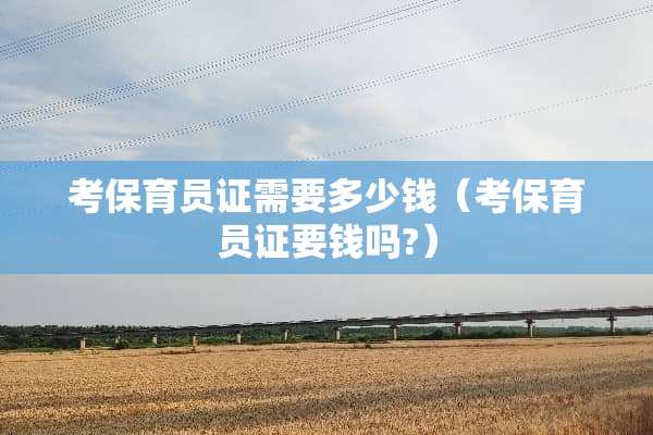 考保育员证需要多少钱（考保育员证要钱吗?）