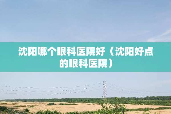 沈阳哪个眼科医院好（沈阳好点的眼科医院）