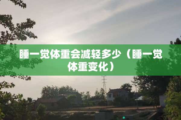睡一觉体重会减轻多少(睡一觉体重变化) 睡一觉体重会减轻多少(睡一觉体重变化)