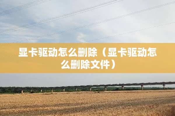 显卡驱动怎么删除(显卡驱动怎么删除文件) 显卡驱动怎么删除(显卡驱动怎么删除文件)