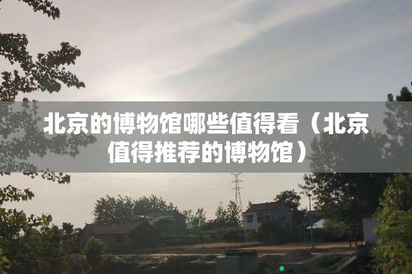 北京的博物馆哪些值得看（北京值得推荐的博物馆）