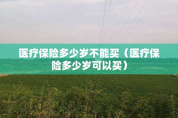医疗保险多少岁不能买（医疗保险多少岁可以买）