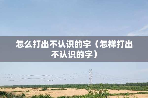 怎么打出不认识的字（怎样打出不认识的字）