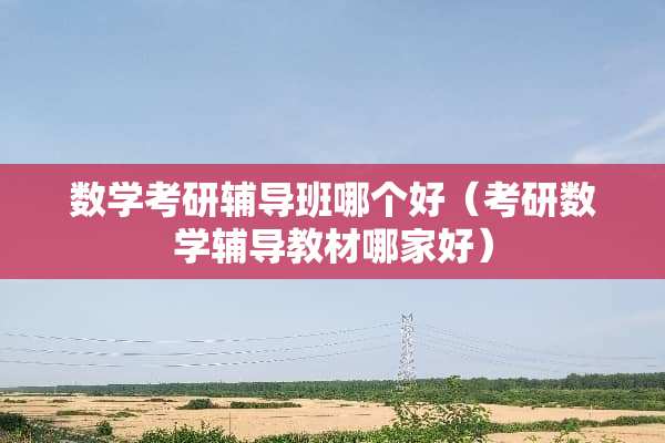 数学考研辅导班哪个好（考研数学辅导教材哪家好）