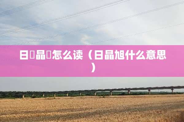 日昍晶朤怎么读（日晶旭什么意思）