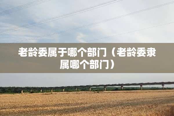 老龄委属于哪个部门（老龄委隶属哪个部门）