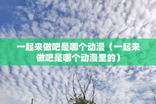 一起来做吧是哪个动漫（一起来做吧是哪个动漫里的）